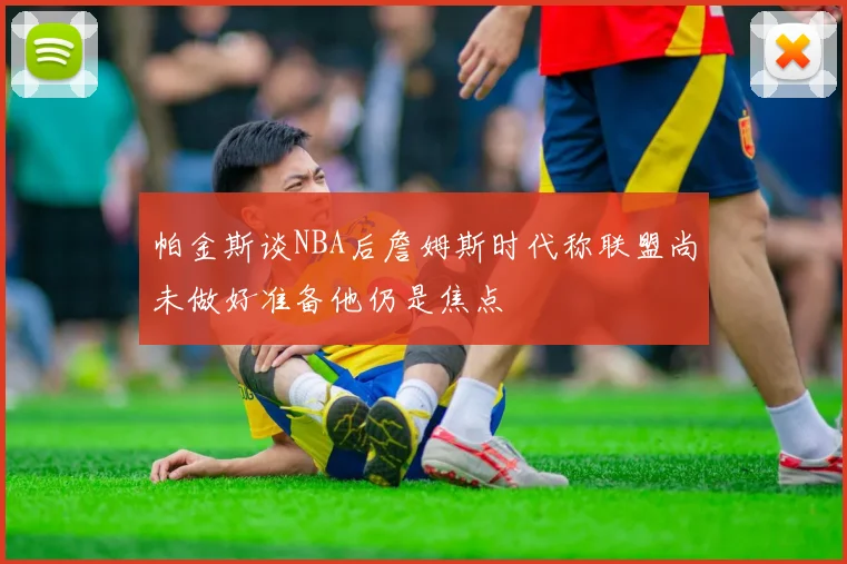 帕金斯谈NBA后詹姆斯时代称联盟尚未做好准备他仍是焦点