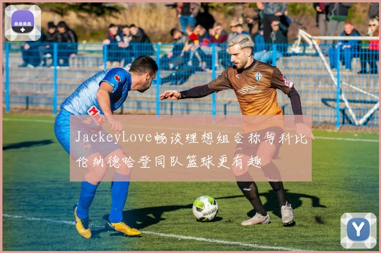 JackeyLove畅谈理想组合称与科比伦纳德哈登同队篮球更有趣