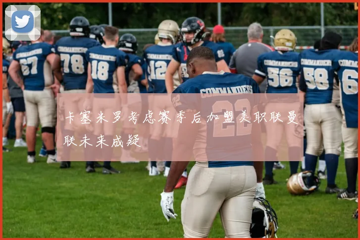 卡塞米罗考虑赛季后加盟美职联曼联未来成疑