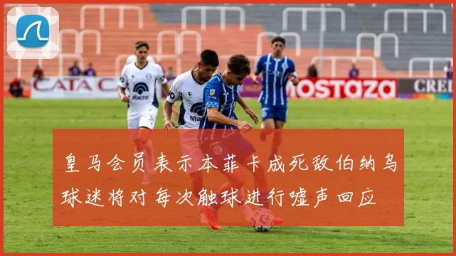 皇马会员表示本菲卡成死敌伯纳乌球迷将对每次触球进行嘘声回应