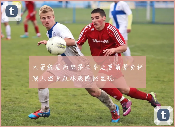 火箭稳居西部第三季后赛前景分析湖人掘金森林狼隐忧显现