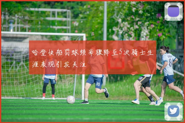 哈登快船罚球频率骤降至5次骑士生涯表现引发关注