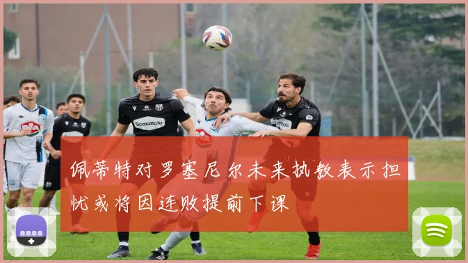 佩蒂特对罗塞尼尔未来执教表示担忧或将因连败提前下课