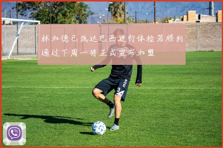 林加德已抵达巴西进行体检若顺利通过下周一将正式宣布加盟