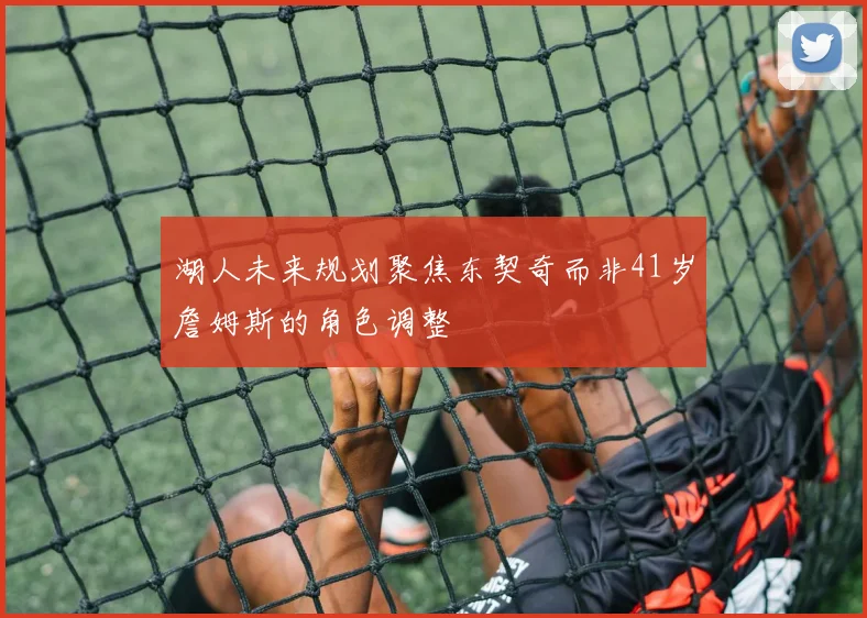 湖人未来规划聚焦东契奇而非41岁詹姆斯的角色调整