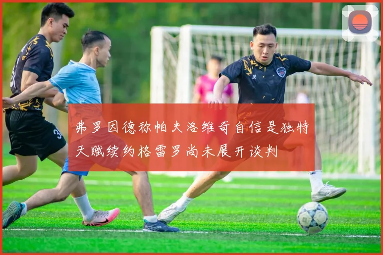 弗罗因德称帕夫洛维奇自信是独特天赋续约格雷罗尚未展开谈判