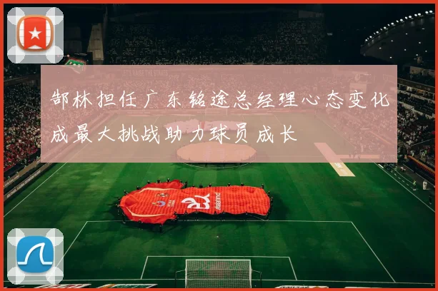 郜林担任广东铭途总经理心态变化成最大挑战助力球员成长